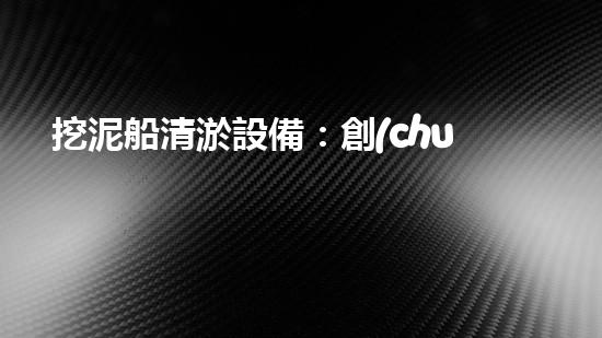 挖泥船清淤設備：創(chuàng)新科技助力江河湖海，誰能一統(tǒng)泥沙？